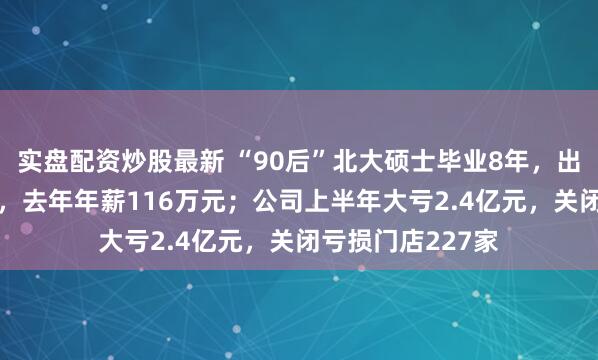 实盘配资炒股最新 “90后”北大硕士毕业8年，出任永辉超市CEO，去年年薪116万元；公司上半年大亏2.4亿元，关闭亏损门店227家