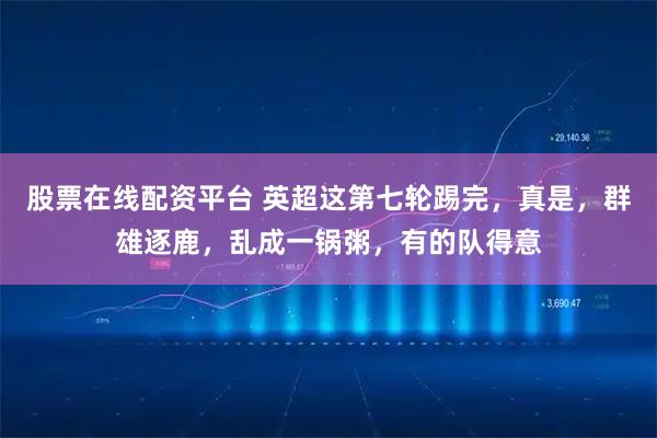 股票在线配资平台 英超这第七轮踢完，真是，群雄逐鹿，乱成一锅粥，有的队得意