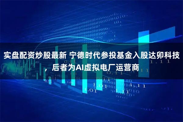 实盘配资炒股最新 宁德时代参投基金入股达卯科技，后者为AI虚拟电厂运营商