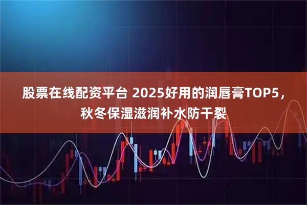 股票在线配资平台 2025好用的润唇膏TOP5，秋冬保湿滋润补水防干裂