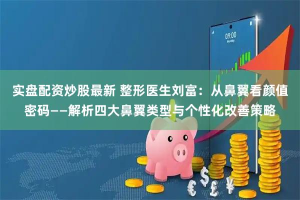 实盘配资炒股最新 整形医生刘富：从鼻翼看颜值密码——解析四大鼻翼类型与个性化改善策略