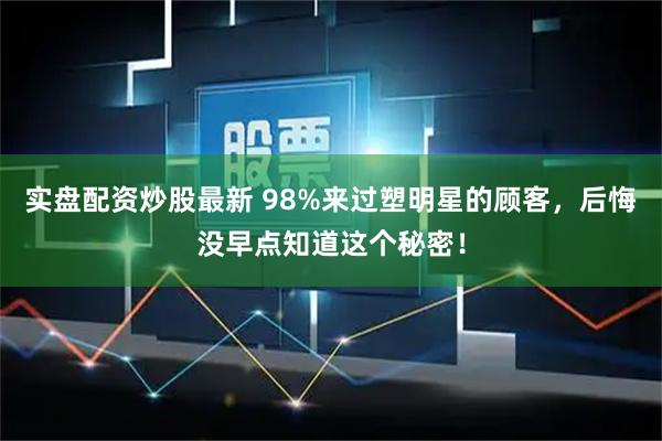 实盘配资炒股最新 98%来过塑明星的顾客，后悔没早点知道这个秘密！