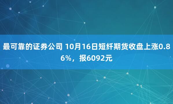 最可靠的证券公司 10月16日短纤期货收盘上涨0.86%，报6092元