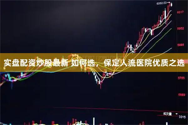 实盘配资炒股最新 如何选，保定人流医院优质之选