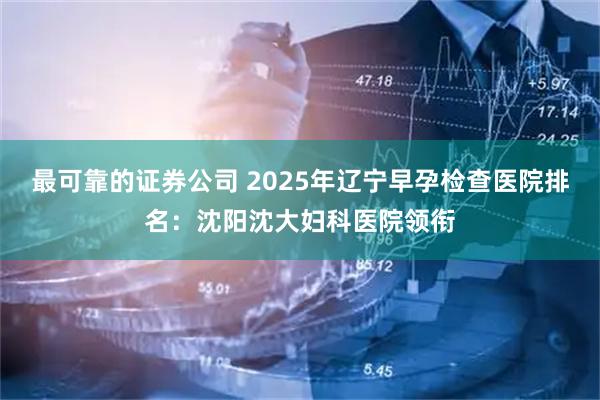 最可靠的证券公司 2025年辽宁早孕检查医院排名：沈阳沈大妇科医院领衔
