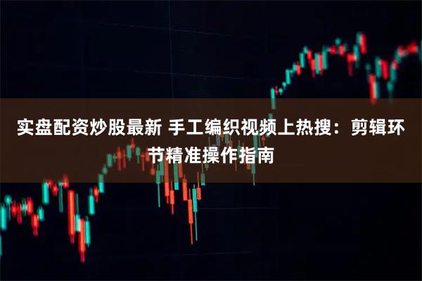 实盘配资炒股最新 手工编织视频上热搜：剪辑环节精准操作指南