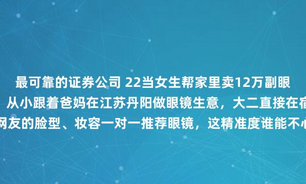 最可靠的证券公司 22当女生帮家里卖12万副眼镜！22岁潮汕女孩小姚，从小跟着爸妈在江苏丹阳做眼镜生意，大二直接在宿舍支棱起直播——照着网友的脸型、妆容一对一推荐眼镜，这精准度谁能不心动！3年过去，她不光卖空12万副眼镜成了销冠，还把社恐老爸拽进镜头当“工具人”：e人女儿在镜头前疯狂输出，i人爸爸全程...