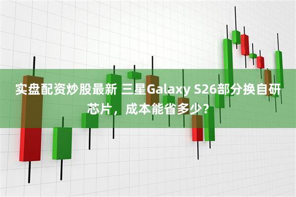 实盘配资炒股最新 三星Galaxy S26部分换自研芯片，成本能省多少？