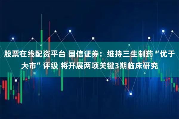 股票在线配资平台 国信证券：维持三生制药“优于大市”评级 将开展两项关键3期临床研究