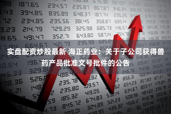 实盘配资炒股最新 海正药业：关于子公司获得兽药产品批准文号批件的公告