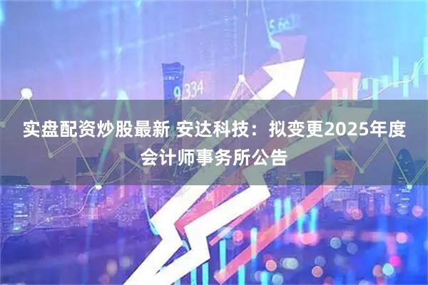 实盘配资炒股最新 安达科技：拟变更2025年度会计师事务所公告