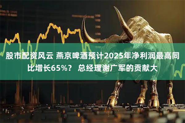 股市配资风云 燕京啤酒预计2025年净利润最高同比增长65%？ 总经理谢广军的贡献大