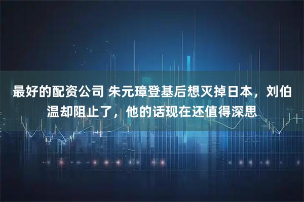 最好的配资公司 朱元璋登基后想灭掉日本，刘伯温却阻止了，他的话现在还值得深思