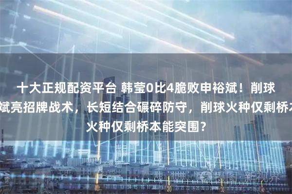 十大正规配资平台 韩莹0比4脆败申裕斌！削球克星申裕斌亮招牌战术，长短结合碾碎防守，削球火种仅剩桥本能突围？