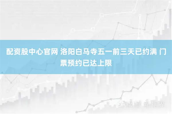 配资股中心官网 洛阳白马寺五一前三天已约满 门票预约已达上限