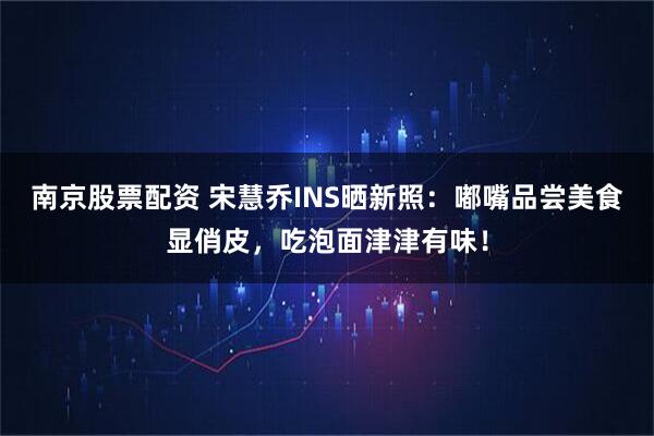 南京股票配资 宋慧乔INS晒新照：嘟嘴品尝美食显俏皮，吃泡面津津有味！