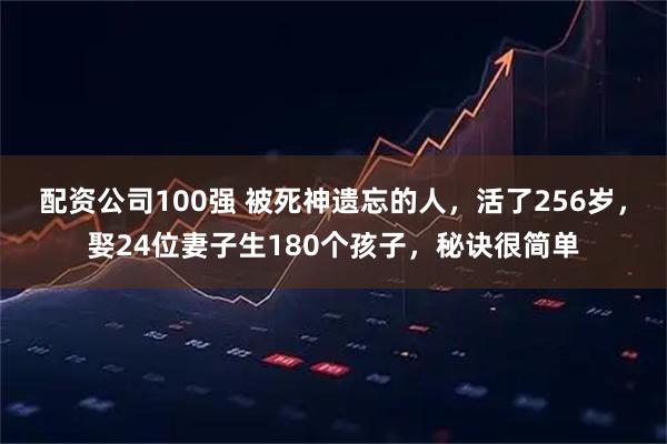 配资公司100强 被死神遗忘的人，活了256岁，娶24位妻子生180个孩子，秘诀很简单