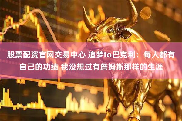 股票配资官网交易中心 追梦to巴克利：每人都有自己的功绩 我没想过有詹姆斯那样的生涯