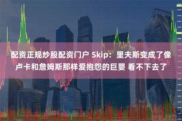 配资正规炒股配资门户 Skip：里夫斯变成了像卢卡和詹姆斯那样爱抱怨的巨婴 看不下去了