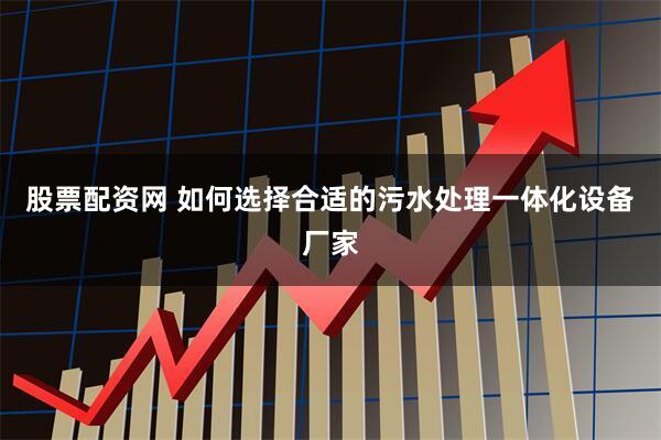 股票配资网 如何选择合适的污水处理一体化设备厂家
