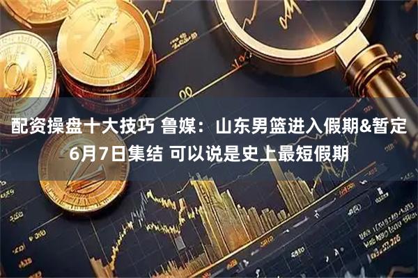 配资操盘十大技巧 鲁媒：山东男篮进入假期&暂定6月7日集结 可以说是史上最短假期