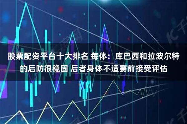 股票配资平台十大排名 每体：库巴西和拉波尔特的后防很稳固 后者身体不适赛前接受评估
