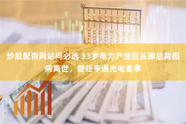 炒股配资网站问必选 53岁电力产业巨头原总裁因病离世，曾任亨通光电董事