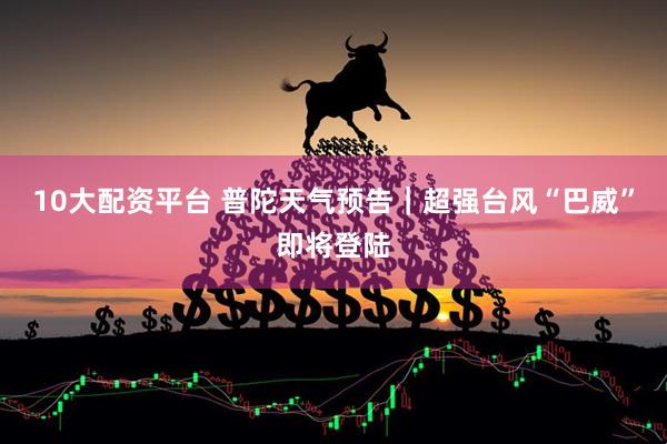 10大配资平台 普陀天气预告｜超强台风“巴威”即将登陆