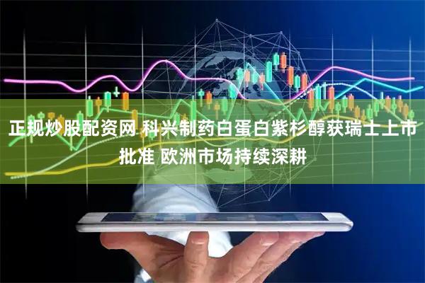 正规炒股配资网 科兴制药白蛋白紫杉醇获瑞士上市批准 欧洲市场持续深耕