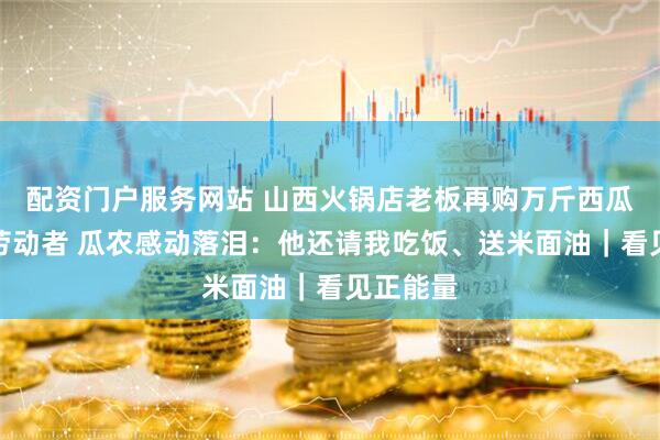 配资门户服务网站 山西火锅店老板再购万斤西瓜赠户外劳动者 瓜农感动落泪：他还请我吃饭、送米面油｜看见正能量
