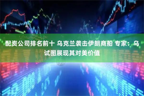 配资公司排名前十 乌克兰袭击伊朗商船 专家：乌试图展现其对美价值