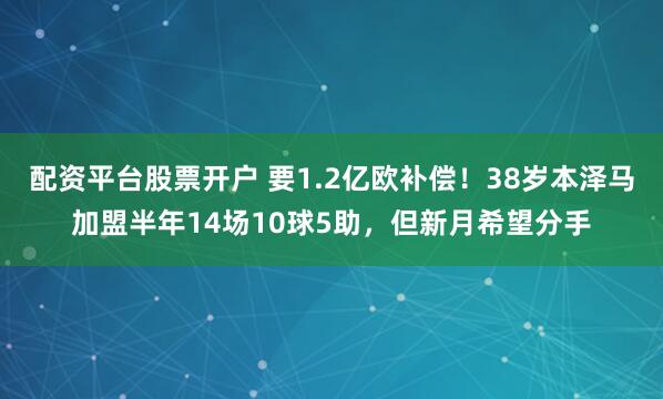 配资平台股票开户 要1.2亿欧补偿！38岁本泽马加盟半年14场10球5助，但新月希望分手