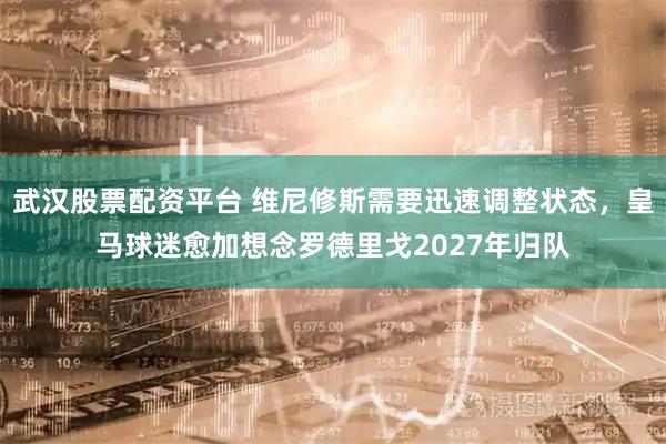 武汉股票配资平台 维尼修斯需要迅速调整状态，皇马球迷愈加想念罗德里戈2027年归队